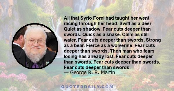 All that Syrio Forel had taught her went racing through her head. Swift as a deer. Quiet as shadow. Fear cuts deeper than swords. Quick as a snake. Calm as still water. Fear cuts deeper than swords. Strong as a bear.