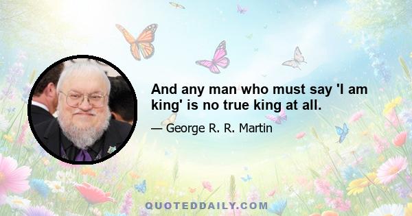 And any man who must say 'I am king' is no true king at all.