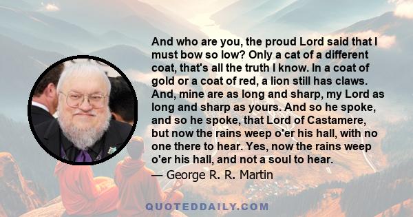 And who are you, the proud Lord said that I must bow so low? Only a cat of a different coat, that's all the truth I know. In a coat of gold or a coat of red, a lion still has claws. And, mine are as long and sharp, my