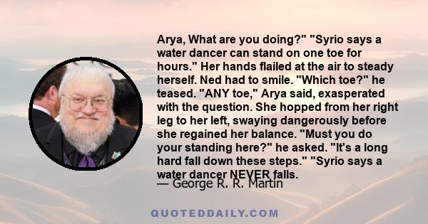 Arya, What are you doing? Syrio says a water dancer can stand on one toe for hours. Her hands flailed at the air to steady herself. Ned had to smile. Which toe? he teased. ANY toe, Arya said, exasperated with the