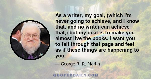 As a writer, my goal, (which I'm never going to achieve, and I know that, and no writer can achieve that,) but my goal is to make you almost live the books. I want you to fall through that page and feel as if these