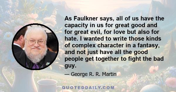 As Faulkner says, all of us have the capacity in us for great good and for great evil, for love but also for hate. I wanted to write those kinds of complex character in a fantasy, and not just have all the good people