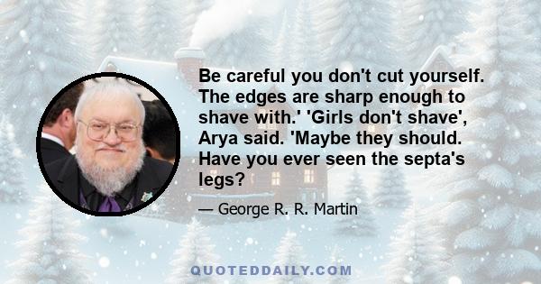 Be careful you don't cut yourself. The edges are sharp enough to shave with.' 'Girls don't shave', Arya said. 'Maybe they should. Have you ever seen the septa's legs?