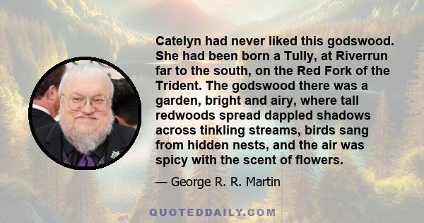 Catelyn had never liked this godswood. She had been born a Tully, at Riverrun far to the south, on the Red Fork of the Trident. The godswood there was a garden, bright and airy, where tall redwoods spread dappled