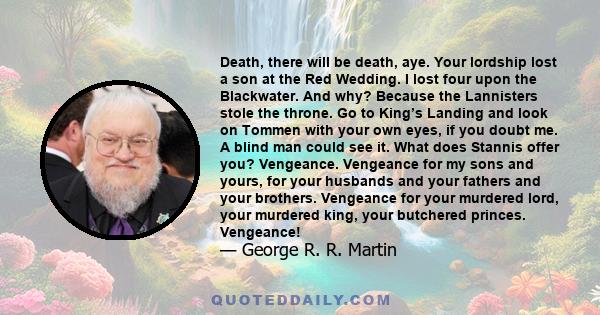 Death, there will be death, aye. Your lordship lost a son at the Red Wedding. I lost four upon the Blackwater. And why? Because the Lannisters stole the throne. Go to King’s Landing and look on Tommen with your own