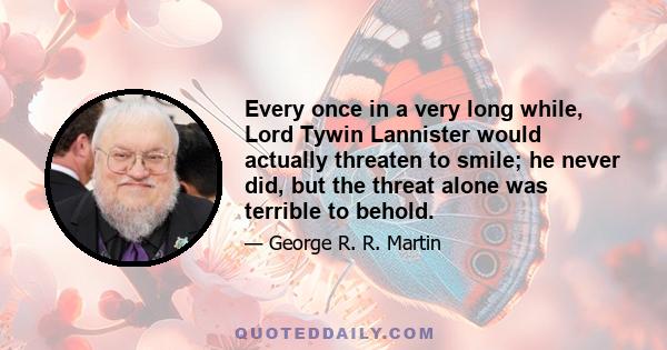 Every once in a very long while, Lord Tywin Lannister would actually threaten to smile; he never did, but the threat alone was terrible to behold.