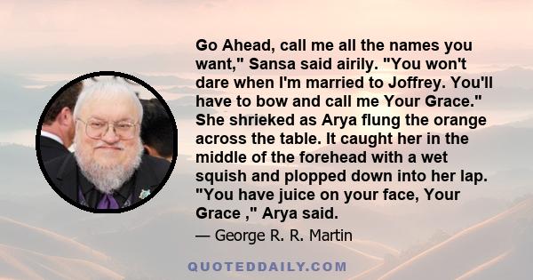 Go Ahead, call me all the names you want, Sansa said airily. You won't dare when I'm married to Joffrey. You'll have to bow and call me Your Grace. She shrieked as Arya flung the orange across the table. It caught her