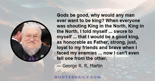 Gods be good, why would any man ever want to be king? When everyone was shouting King in the North, King in the North, I told myself ... swore to myself ... that I would be a good king, as honorable as Father, strong,