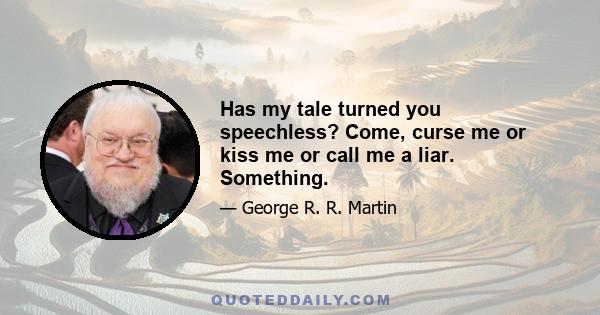 Has my tale turned you speechless? Come, curse me or kiss me or call me a liar. Something.