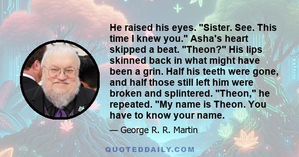 He raised his eyes. Sister. See. This time I knew you. Asha's heart skipped a beat. Theon? His lips skinned back in what might have been a grin. Half his teeth were gone, and half those still left him were broken and