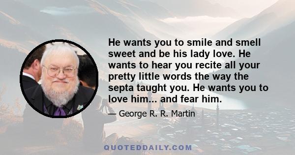 He wants you to smile and smell sweet and be his lady love. He wants to hear you recite all your pretty little words the way the septa taught you. He wants you to love him... and fear him.