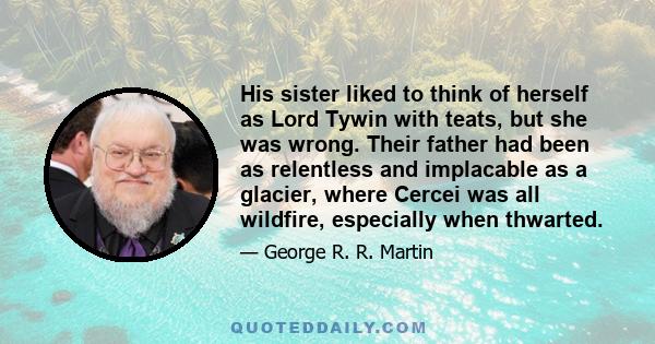 His sister liked to think of herself as Lord Tywin with teats, but she was wrong. Their father had been as relentless and implacable as a glacier, where Cercei was all wildfire, especially when thwarted.