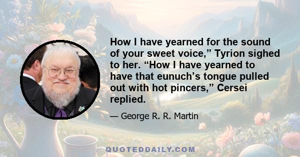 How I have yearned for the sound of your sweet voice,” Tyrion sighed to her. “How I have yearned to have that eunuch’s tongue pulled out with hot pincers,” Cersei replied.