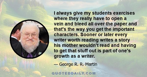 I always give my students exercises where they really have to open a vein and bleed all over the paper and that's the way you get the important characters. Sooner or later every writer worth reading writes a story his