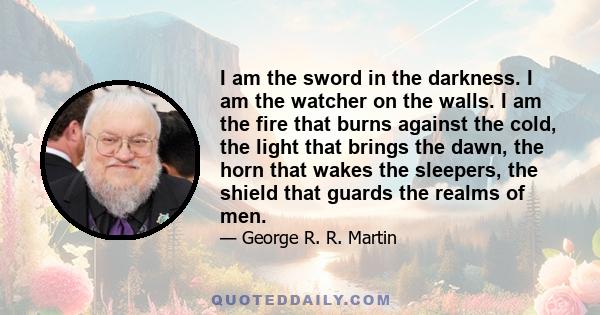 I am the sword in the darkness. I am the watcher on the walls. I am the fire that burns against the cold, the light that brings the dawn, the horn that wakes the sleepers, the shield that guards the realms of men.