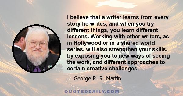 I believe that a writer learns from every story he writes, and when you try different things, you learn different lessons. Working with other writers, as in Hollywood or in a shared world series, will also strengthen