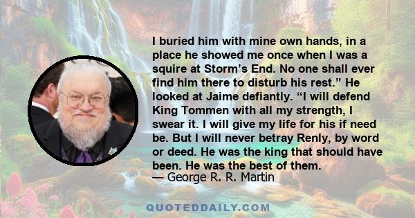 I buried him with mine own hands, in a place he showed me once when I was a squire at Storm’s End. No one shall ever find him there to disturb his rest.” He looked at Jaime defiantly. “I will defend King Tommen with all 