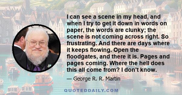 I can see a scene in my head, and when I try to get it down in words on paper, the words are clunky; the scene is not coming across right. So frustrating. And there are days where it keeps flowing. Open the floodgates,