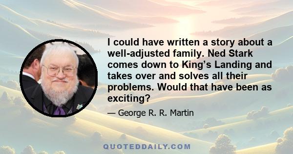 I could have written a story about a well-adjusted family. Ned Stark comes down to King’s Landing and takes over and solves all their problems. Would that have been as exciting?