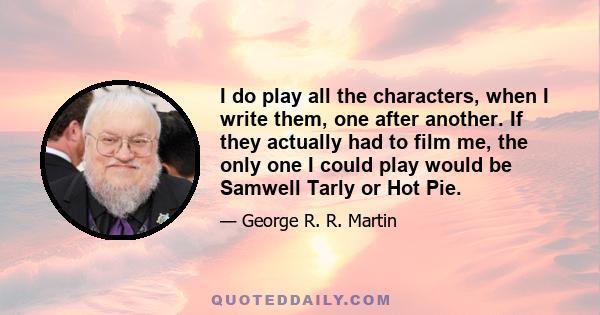 I do play all the characters, when I write them, one after another. If they actually had to film me, the only one I could play would be Samwell Tarly or Hot Pie.