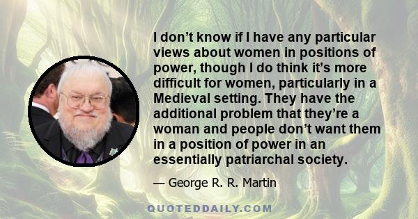 I don’t know if I have any particular views about women in positions of power, though I do think it’s more difficult for women, particularly in a Medieval setting. They have the additional problem that they’re a woman