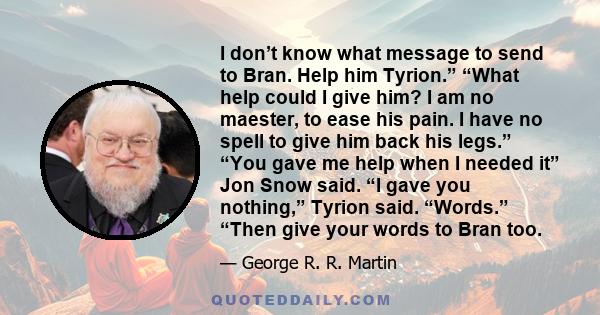 I don’t know what message to send to Bran. Help him Tyrion.” “What help could I give him? I am no maester, to ease his pain. I have no spell to give him back his legs.” “You gave me help when I needed it” Jon Snow said. 