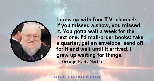 I grew up with four T.V. channels. If you missed a show, you missed it. You gotta wait a week for the next one. I'd mail-order books: take a quarter, get an envelope, send off for it and wait until it arrived. I grew up 