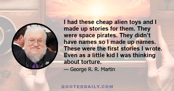 I had these cheap alien toys and I made up stories for them. They were space pirates. They didn’t have names so I made up names. These were the first stories I wrote. Even as a little kid I was thinking about torture.