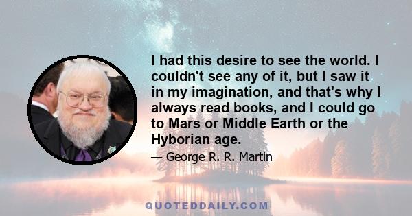 I had this desire to see the world. I couldn't see any of it, but I saw it in my imagination, and that's why I always read books, and I could go to Mars or Middle Earth or the Hyborian age.