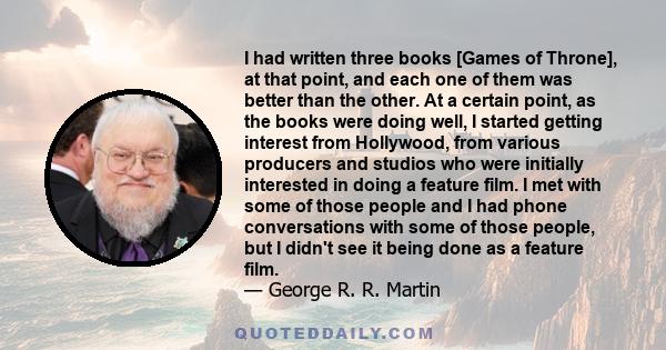 I had written three books [Games of Throne], at that point, and each one of them was better than the other. At a certain point, as the books were doing well, I started getting interest from Hollywood, from various