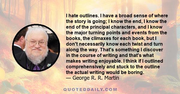 I hate outlines. I have a broad sense of where the story is going; I know the end, I know the end of the principal characters, and I know the major turning points and events from the books, the climaxes for each book,