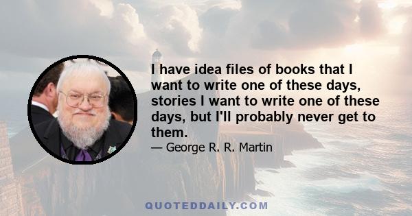 I have idea files of books that I want to write one of these days, stories I want to write one of these days, but I'll probably never get to them.