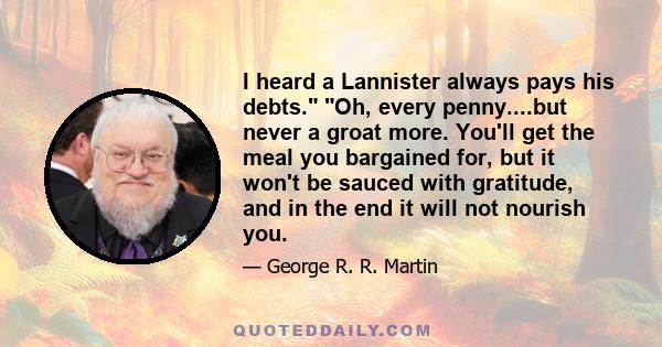 I heard a Lannister always pays his debts. Oh, every penny....but never a groat more. You'll get the meal you bargained for, but it won't be sauced with gratitude, and in the end it will not nourish you.