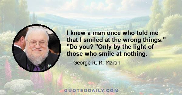 I knew a man once who told me that I smiled at the wrong things. Do you? Only by the light of those who smile at nothing.