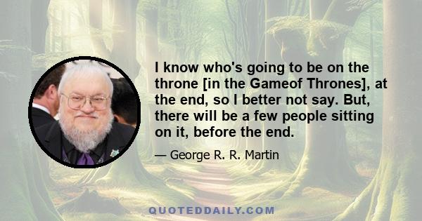 I know who's going to be on the throne [in the Gameof Thrones], at the end, so I better not say. But, there will be a few people sitting on it, before the end.