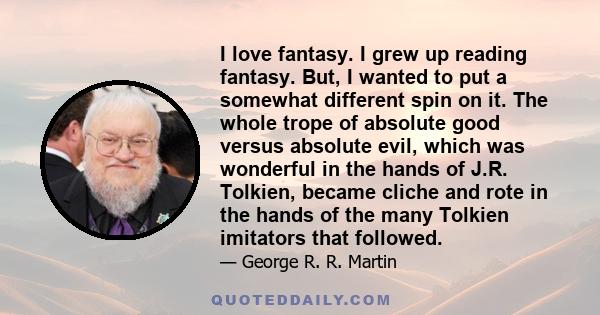 I love fantasy. I grew up reading fantasy. But, I wanted to put a somewhat different spin on it. The whole trope of absolute good versus absolute evil, which was wonderful in the hands of J.R. Tolkien, became cliche and 