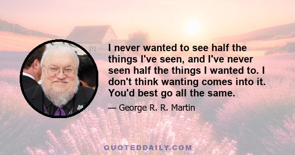 I never wanted to see half the things I've seen, and I've never seen half the things I wanted to. I don't think wanting comes into it. You'd best go all the same.