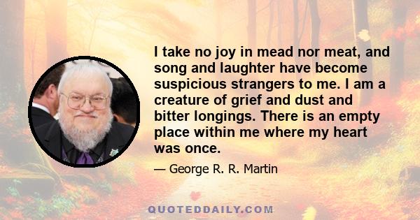 I take no joy in mead nor meat, and song and laughter have become suspicious strangers to me. I am a creature of grief and dust and bitter longings. There is an empty place within me where my heart was once.