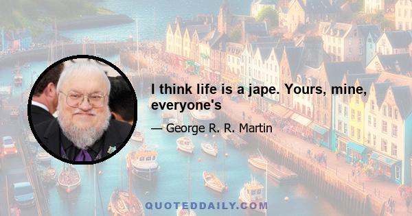 I think life is a jape. Yours, mine, everyone's