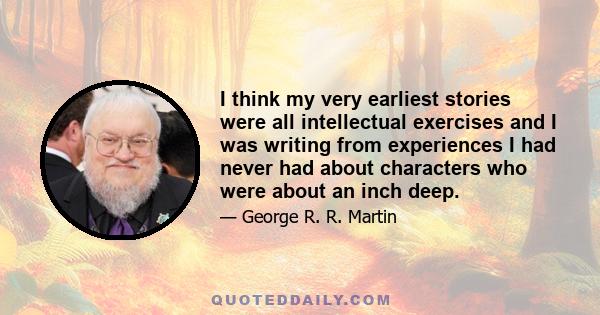 I think my very earliest stories were all intellectual exercises and I was writing from experiences I had never had about characters who were about an inch deep.