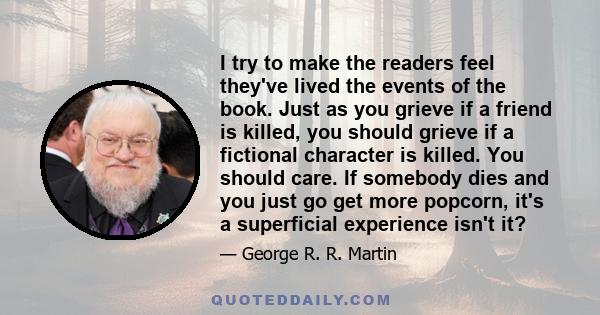 I try to make the readers feel they've lived the events of the book. Just as you grieve if a friend is killed, you should grieve if a fictional character is killed. You should care. If somebody dies and you just go get