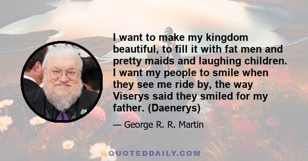 I want to make my kingdom beautiful, to fill it with fat men and pretty maids and laughing children. I want my people to smile when they see me ride by, the way Viserys said they smiled for my father. (Daenerys)