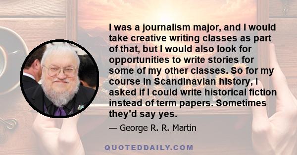 I was a journalism major, and I would take creative writing classes as part of that, but I would also look for opportunities to write stories for some of my other classes. So for my course in Scandinavian history, I