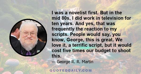 I was a novelist first. But in the mid 80s, I did work in television for ten years. And yes, that was frequently the reaction to my scripts. People would say, you know, George, this is great. We love it, a terrific