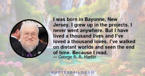 I was born in Bayonne, New Jersey. I grew up in the projects. I never went anywhere. But I have lived a thousand lives and I’ve loved a thousand loves. I’ve walked on distant worlds and seen the end of time. Because I