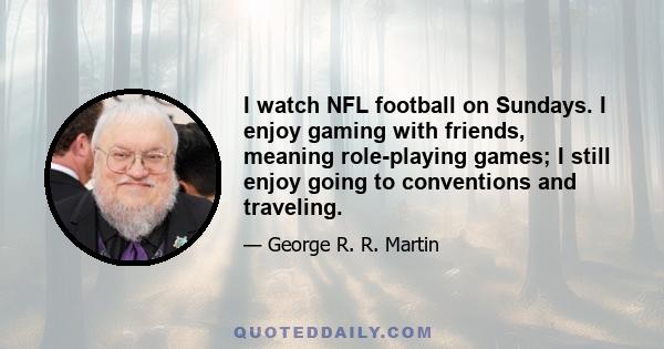 I watch NFL football on Sundays. I enjoy gaming with friends, meaning role-playing games; I still enjoy going to conventions and traveling.