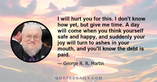 I will hurt you for this. I don't know how yet, but give me time. A day will come when you think yourself safe and happy, and suddenly your joy will turn to ashes in your mouth, and you'll know the debt is paid.