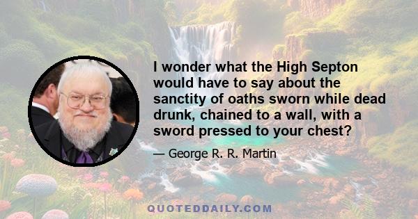 I wonder what the High Septon would have to say about the sanctity of oaths sworn while dead drunk, chained to a wall, with a sword pressed to your chest?