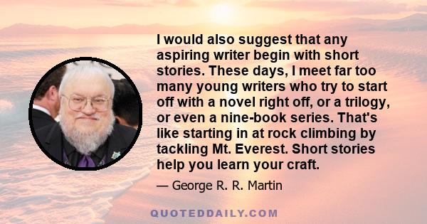 I would also suggest that any aspiring writer begin with short stories. These days, I meet far too many young writers who try to start off with a novel right off, or a trilogy, or even a nine-book series. That's like