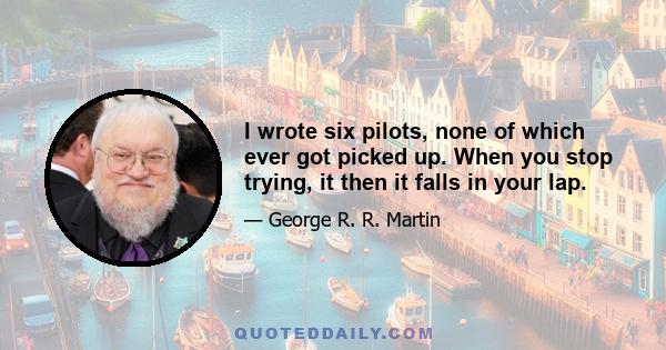 I wrote six pilots, none of which ever got picked up. When you stop trying, it then it falls in your lap.